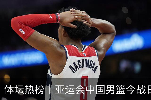 体坛热榜｜亚运会中国男篮今战日本，中国女篮世界排名降至第七